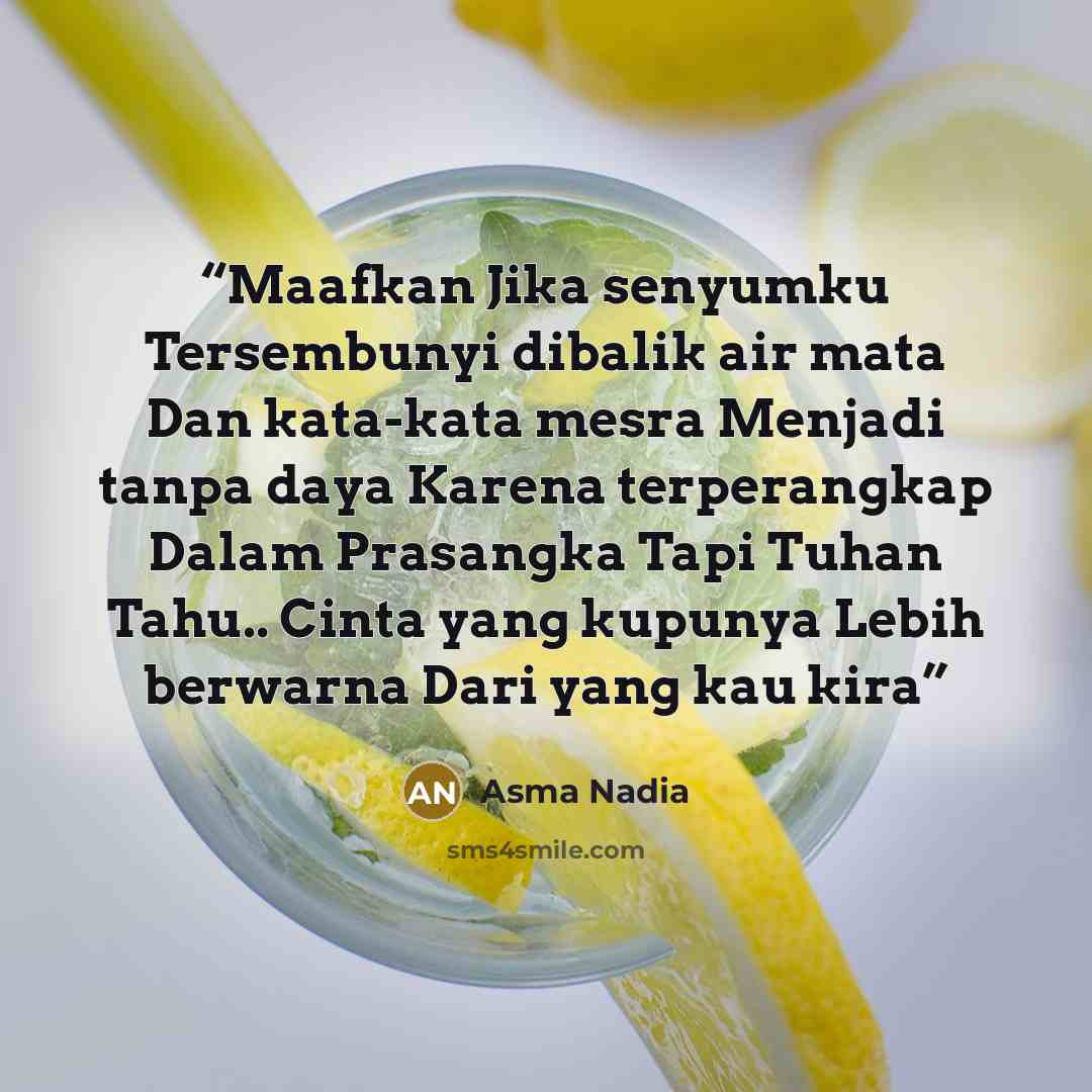 “Maafkan Jika senyumku Tersembunyi dibalik air mata Dan kata-kata mesra Menjadi tanpa daya Karena terperangkap Dalam Prasangka Tapi Tuhan Tahu.. Cinta yang kupunya Lebih berwarna Dari yang kau kira” quote by Asma Nadia