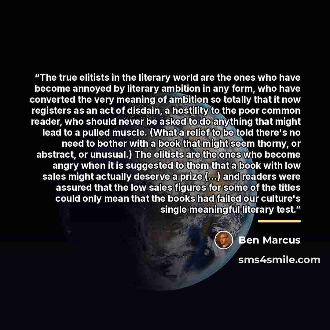 “The true elitists in the literary world are the ones who have become annoyed by literary ambition in any form, who have converted the very meaning of ambition so totally that it now registers as an act of disdain, a hostility to the poor common reader, who should never be asked to do anything that…” quote by Ben Marcus