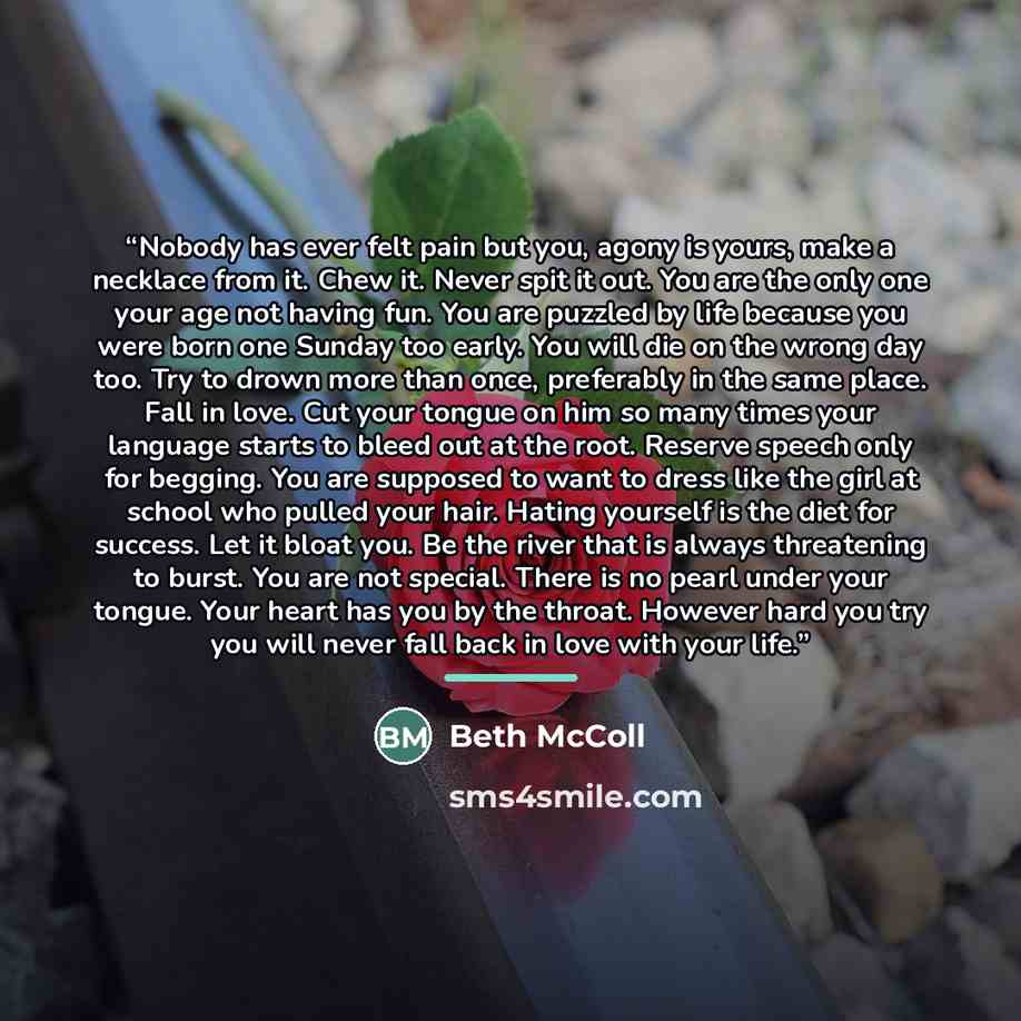 “Nobody has ever felt pain but you, agony is yours, make a necklace from it. Chew it. Never spit it out. You are the only one your age not having fun. You are puzzled by life because you were born one Sunday too early. You will die on the wrong day too. Try to drown more than once, preferably in…” quote by Beth McColl
