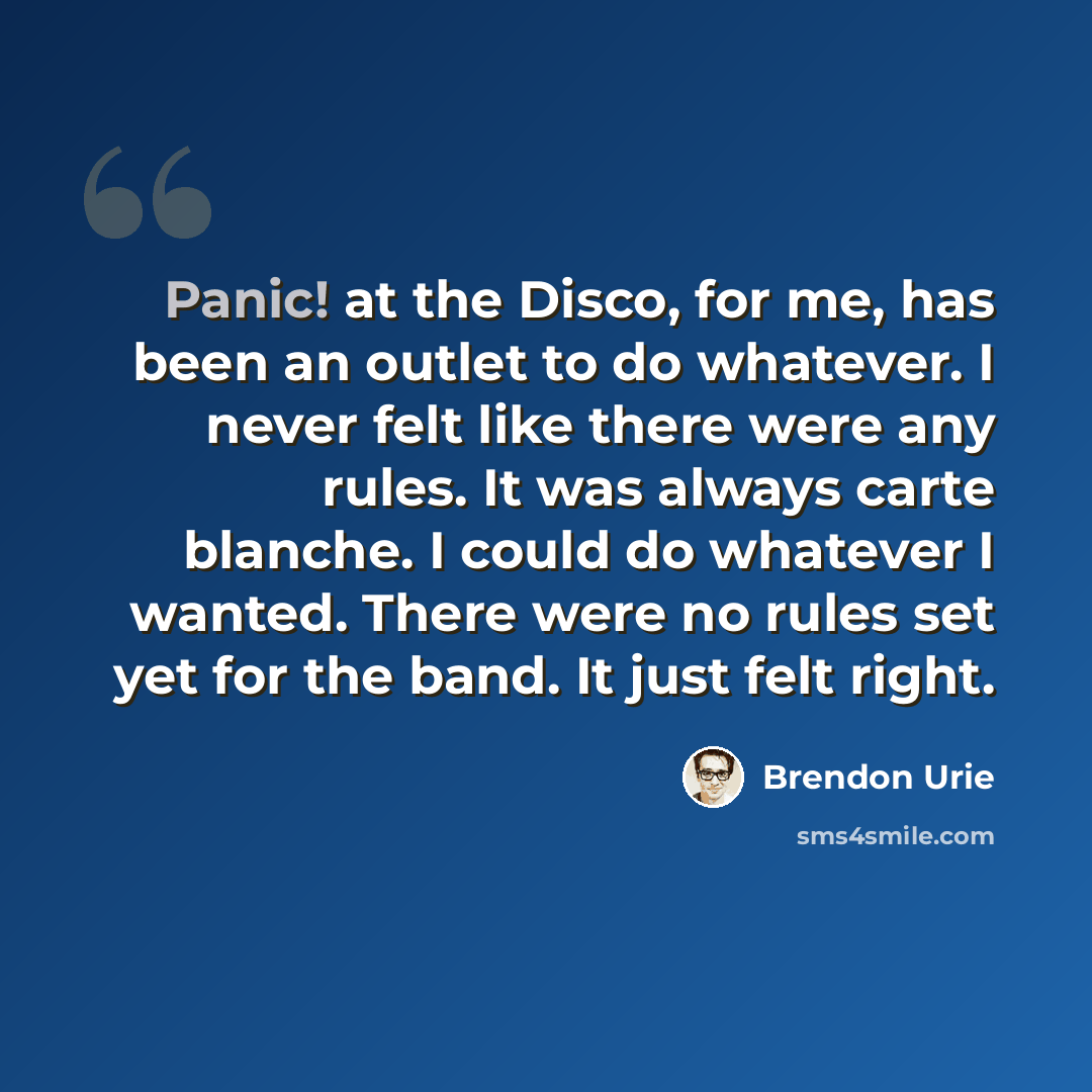 “Panic! at the Disco, for me, has been an outlet to do whatever. I never felt like there were any rules. It was always carte blanche. I could do whatever I wanted. There were no rules set yet for the band. It just felt right.” quote by Brendon Urie
