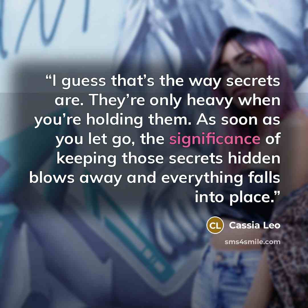 “I guess that’s the way secrets are. They’re only heavy when you’re holding them. As soon as you let go, the significance of keeping those secrets hidden blows away and everything falls into place.” quote by Cassia Leo