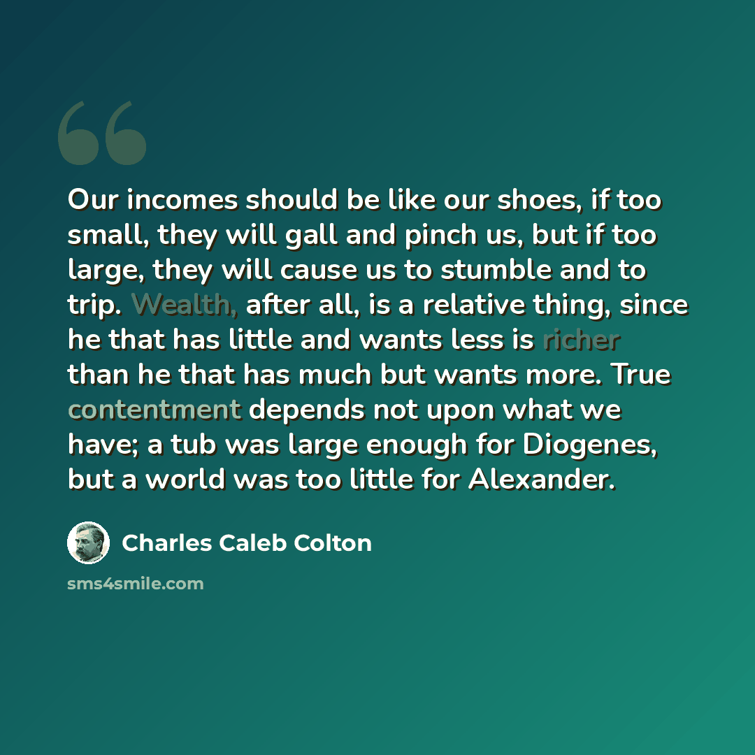 “Our incomes should be like our shoes, if too small, they will gall and pinch us, but if too large, they will cause us to stumble and to trip. Wealth, after all, is a relative thing, since he that has little and wants less is richer than he that has much but wants more. True contentment depends not…” quote by Charles Caleb Colton