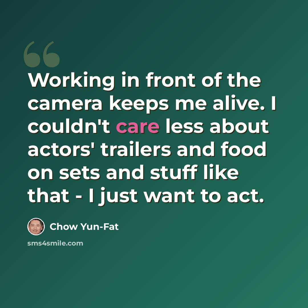 “Working in front of the camera keeps me alive. I couldn't care less about actors' trailers and food on sets and stuff like that - I just want to act.” quote by Chow Yun-Fat