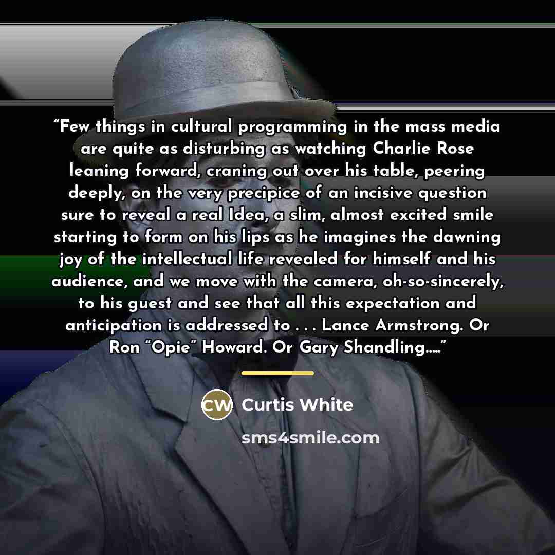 “Few things in cultural programming in the mass media are quite as disturbing as watching Charlie Rose leaning forward, craning out over his table, peering deeply, on the very precipice of an incisive question sure to reveal a real Idea, a slim, almost excited smile starting to form on his lips as…” quote by Curtis White