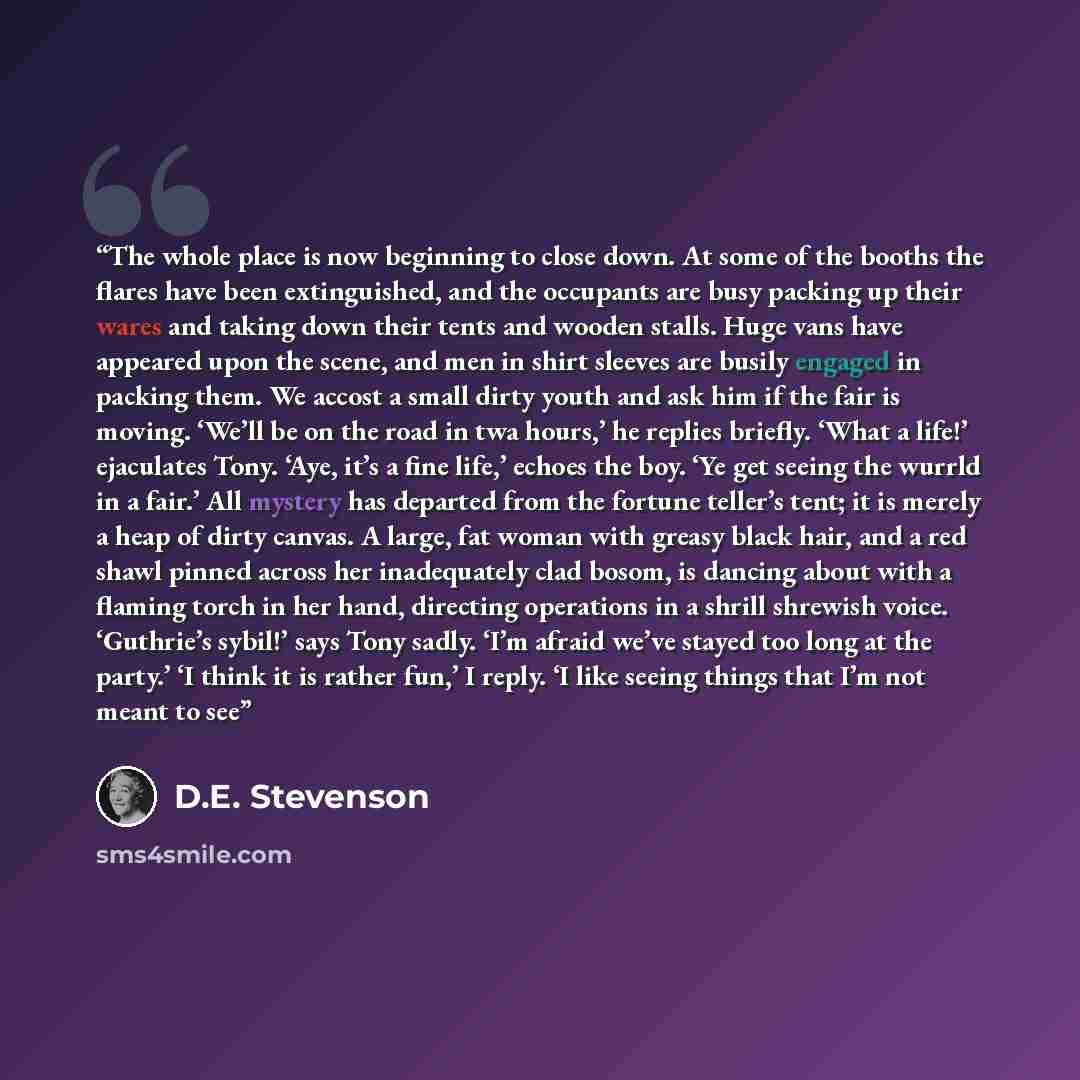 “The whole place is now beginning to close down. At some of the booths the flares have been extinguished, and the occupants are busy packing up their wares and taking down their tents and wooden stalls. Huge vans have appeared upon the scene, and men in shirt sleeves are busily engaged in packing…” quote by D.E. Stevenson