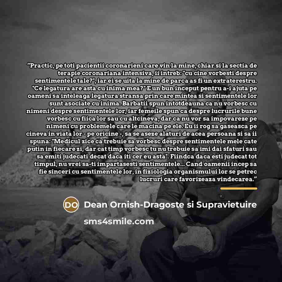 “Practic, pe toti pacientii coronarieni care vin la mine, chiar si la sectia de terapie coronariana intensiva, ii intreb: "cu cine vorbesti despre sentimentele tale?", iar ei se uita la mine de parca as fi un extraterestru. "Ce legatura are asta cu inima mea?" E un bun inceput pentru a-i ajuta pe…” quote by Dean Ornish-Dragoste si Supravietuire