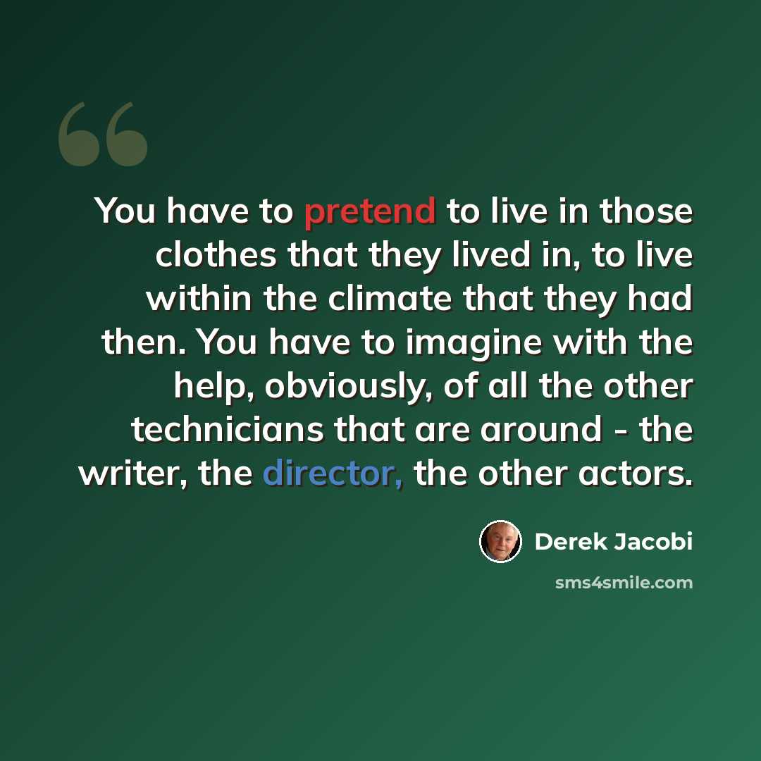 “You have to pretend to live in those clothes that they lived in, to live within the climate that they had then. You have to imagine with the help, obviously, of all the other technicians that are around - the writer, the director, the other actors.” quote by Derek Jacobi