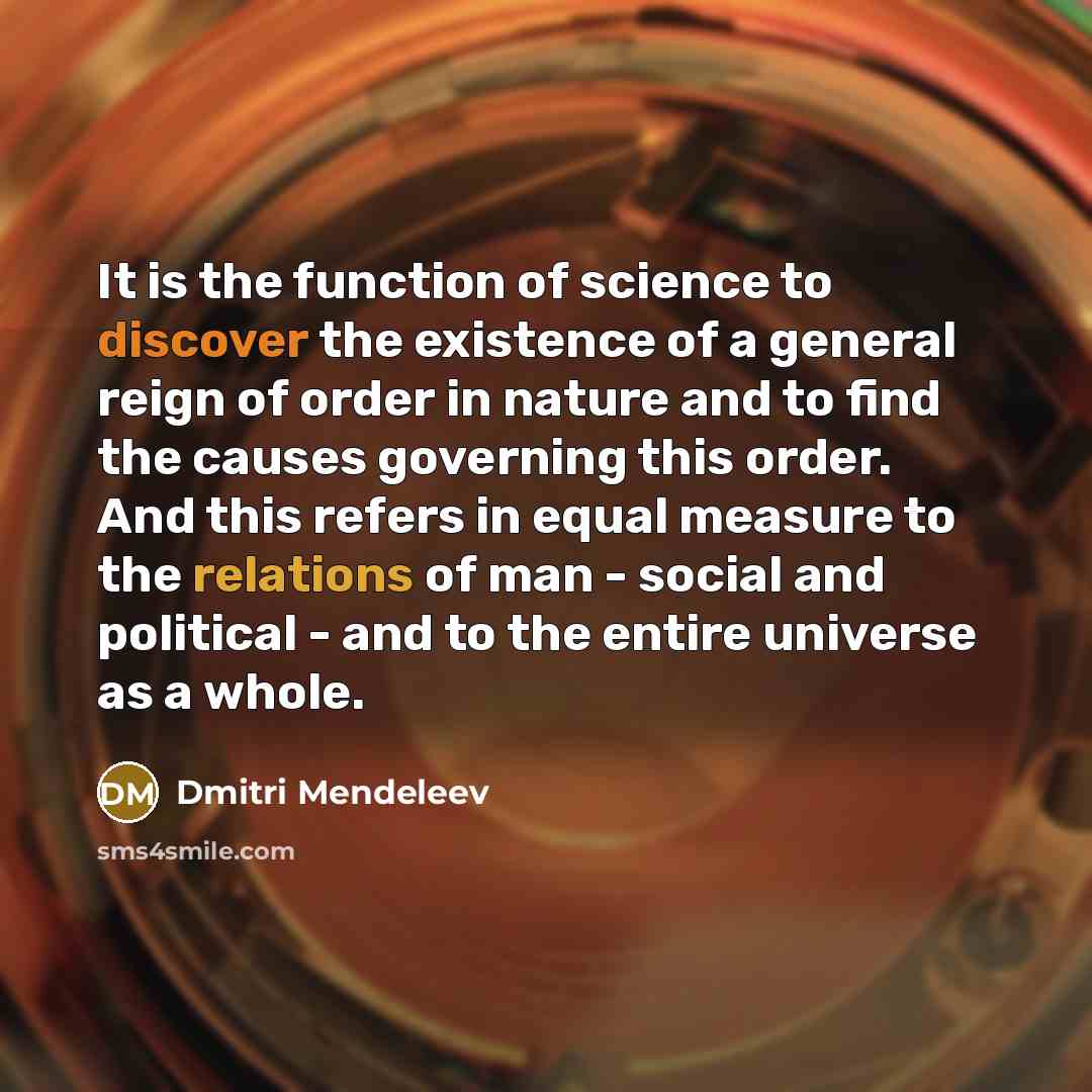“It is the function of science to discover the existence of a general reign of order in nature and to find the causes governing this order. And this refers in equal measure to the relations of man - social and political - and to the entire universe as a whole.” quote by Dmitri Mendeleev