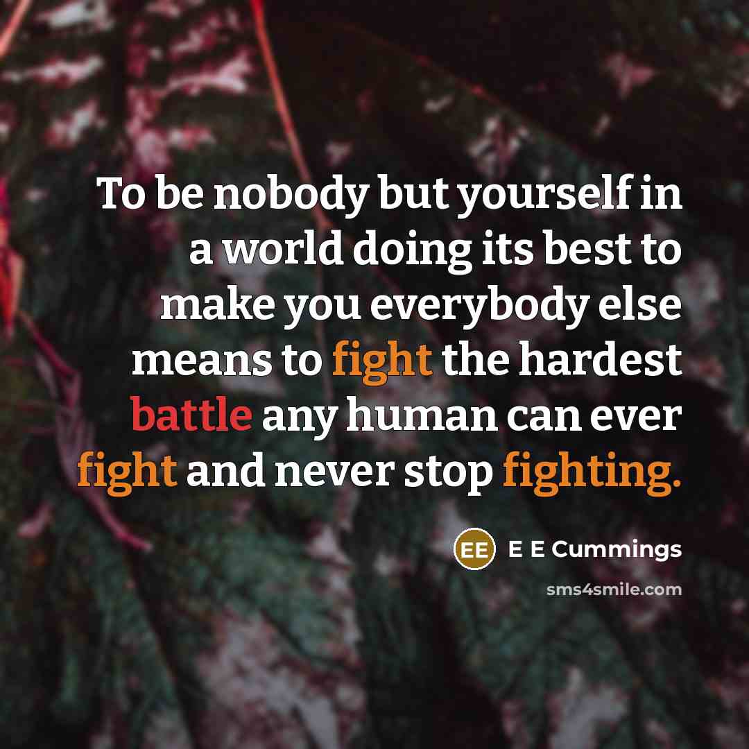 “To be nobody but yourself in a world doing its best to make you everybody else means to fight the hardest battle any human can ever fight and never stop fighting.” quote by E E Cummings