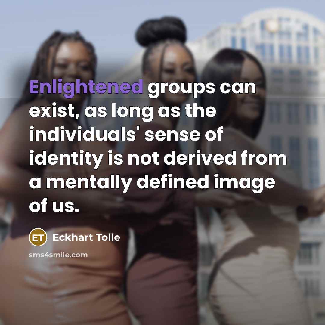 “Enlightened groups can exist, as long as the individuals' sense of identity is not derived from a mentally defined image of us.” quote by Eckhart Tolle