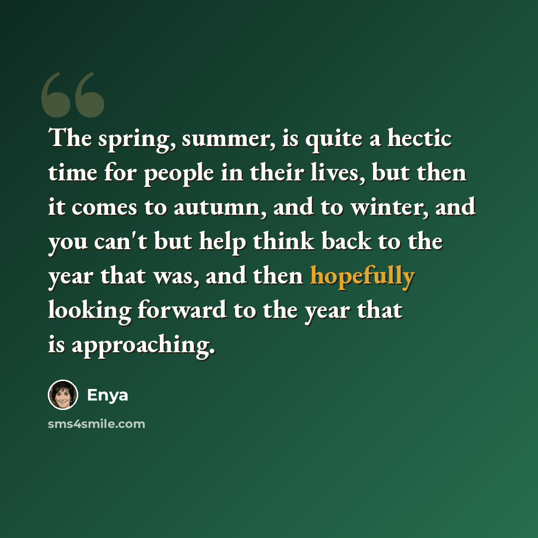 “The spring, summer, is quite a hectic time for people in their lives, but then it comes to autumn, and to winter, and you can't but help think back to the year that was, and then hopefully looking forward to the year that is approaching.” quote by Enya