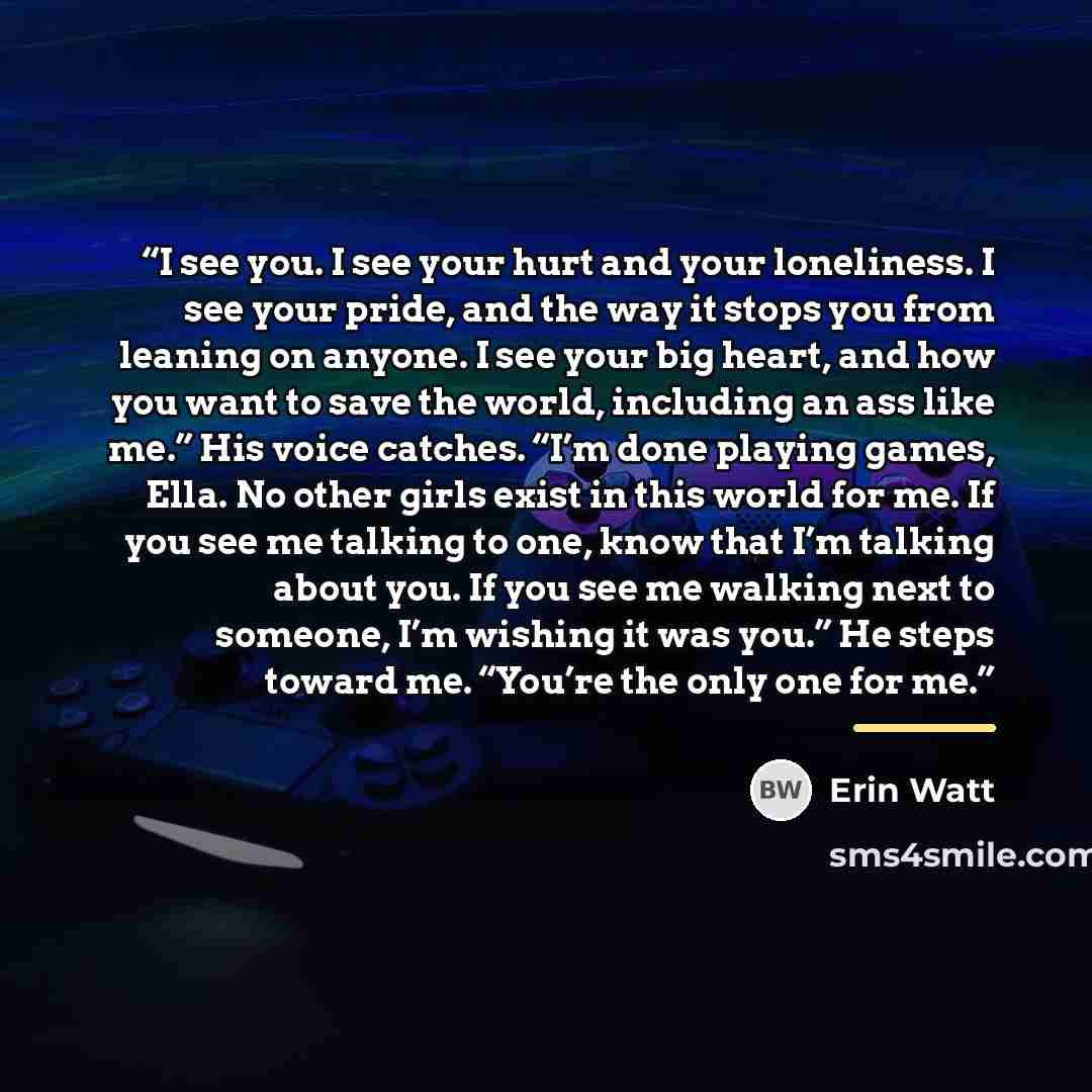 “I see you. I see your hurt and your loneliness. I see your pride, and the way it stops you from leaning on anyone. I see your big heart, and how you want to save the world, including an ass like me.” His voice catches. “I’m done playing games, Ella. No other girls exist in this world for me. If…” quote by Erin Watt