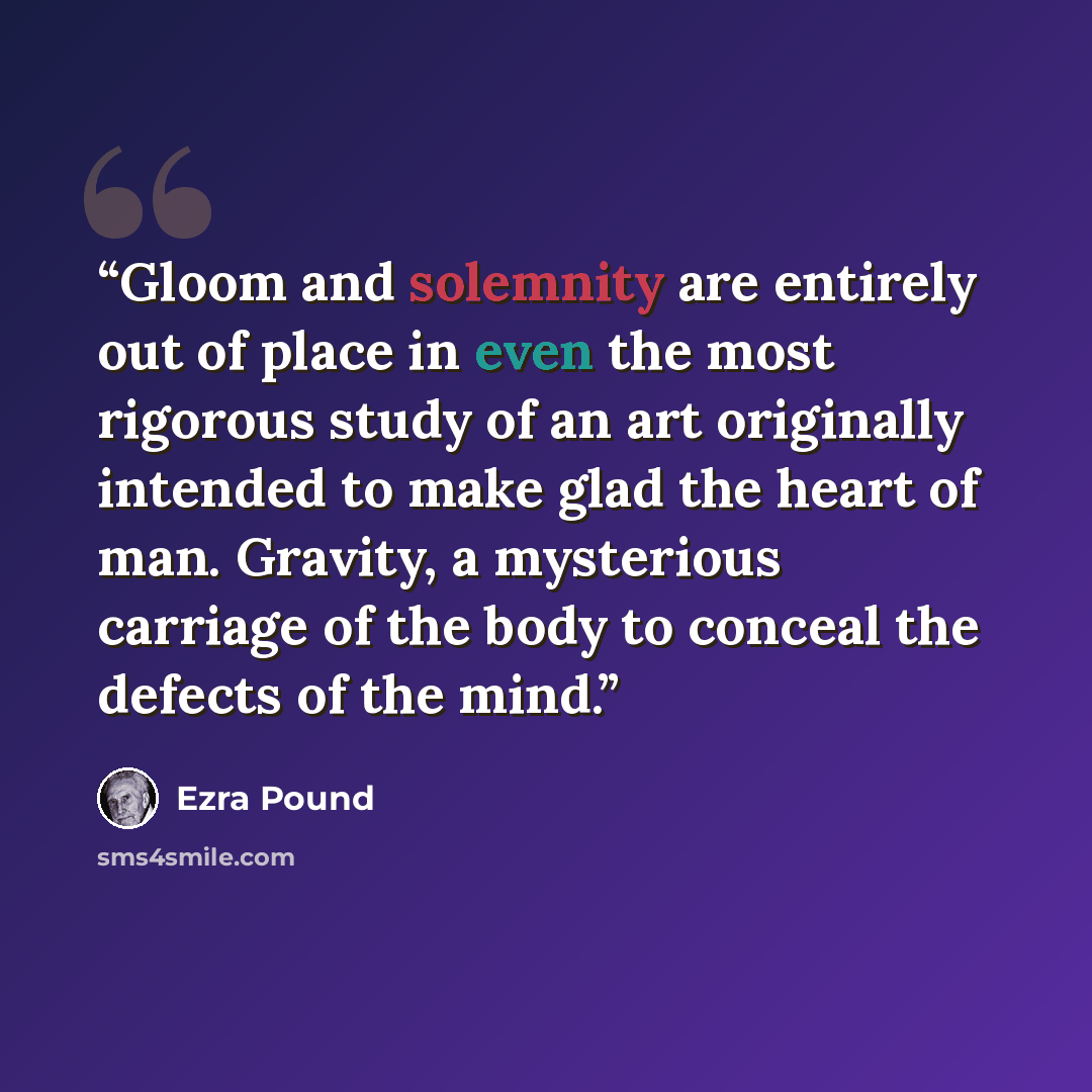 “Gloom and solemnity are entirely out of place in even the most rigorous study of an art originally intended to make glad the heart of man. Gravity, a mysterious carriage of the body to conceal the defects of the mind.” quote by Ezra Pound