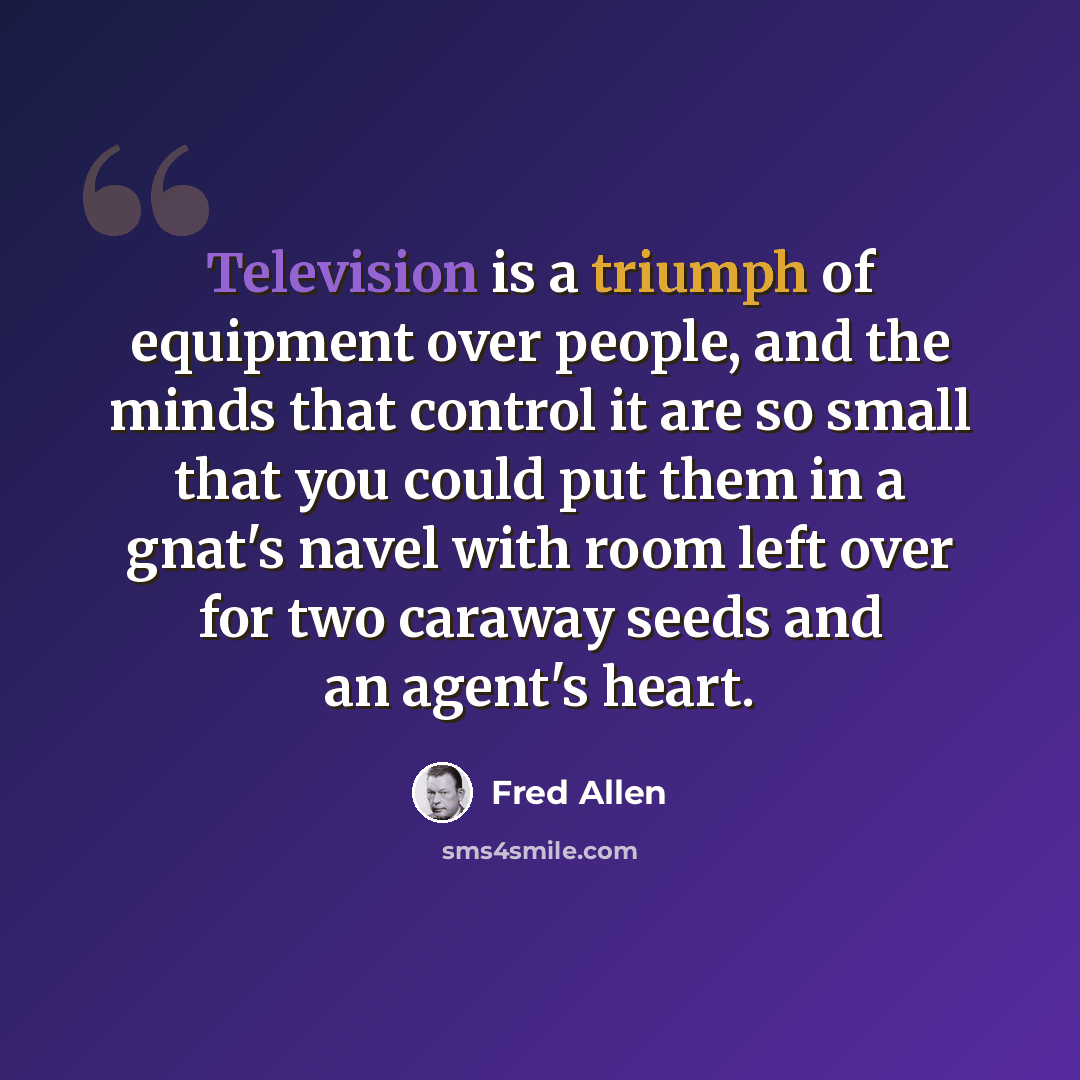 “Television is a triumph of equipment over people, and the minds that control it are so small that you could put them in a gnat's navel with room left over for two caraway seeds and an agent's heart.” quote by Fred Allen