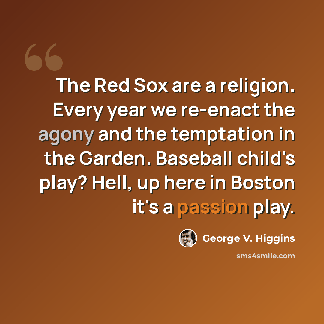 “The Red Sox are a religion. Every year we re-enact the agony and the temptation in the Garden. Baseball child's play? Hell, up here in Boston it's a passion play.” quote by George V. Higgins