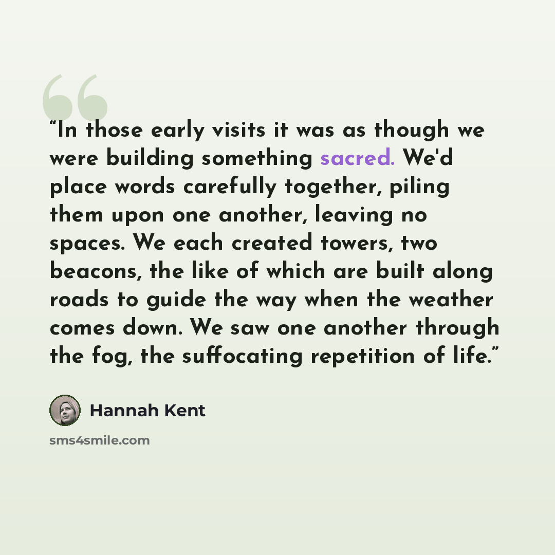 “In those early visits it was as though we were building something sacred. We'd place words carefully together, piling them upon one another, leaving no spaces. We each created towers, two beacons, the like of which are built along roads to guide the way when the weather comes down. We saw one…” quote by Hannah Kent