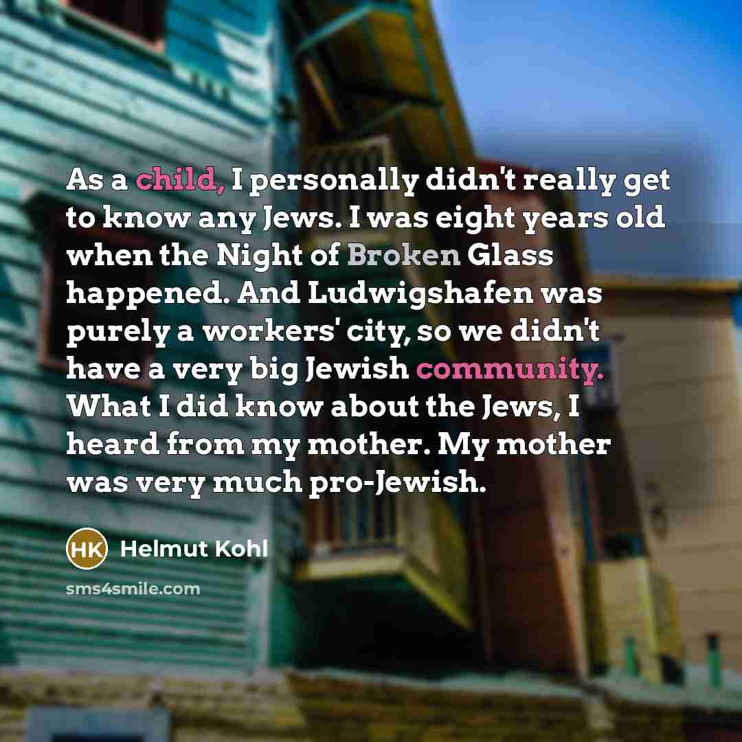 “As a child, I personally didn't really get to know any Jews. I was eight years old when the Night of Broken Glass happened. And Ludwigshafen was purely a workers' city, so we didn't have a very big Jewish community. What I did know about the Jews, I heard from my mother. My mother was very much…” quote by Helmut Kohl