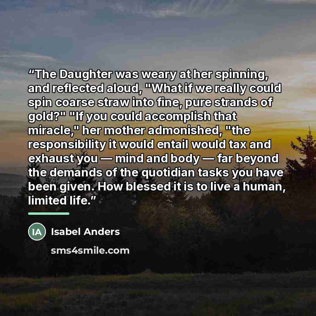 “The Daughter was weary at her spinning, and reflected aloud, "What if we really could spin coarse straw into fine, pure strands of gold?" "If you could accomplish that miracle," her mother admonished, "the responsibility it would entail would tax and exhaust you — mind and body — far beyond the…” quote by Isabel Anders