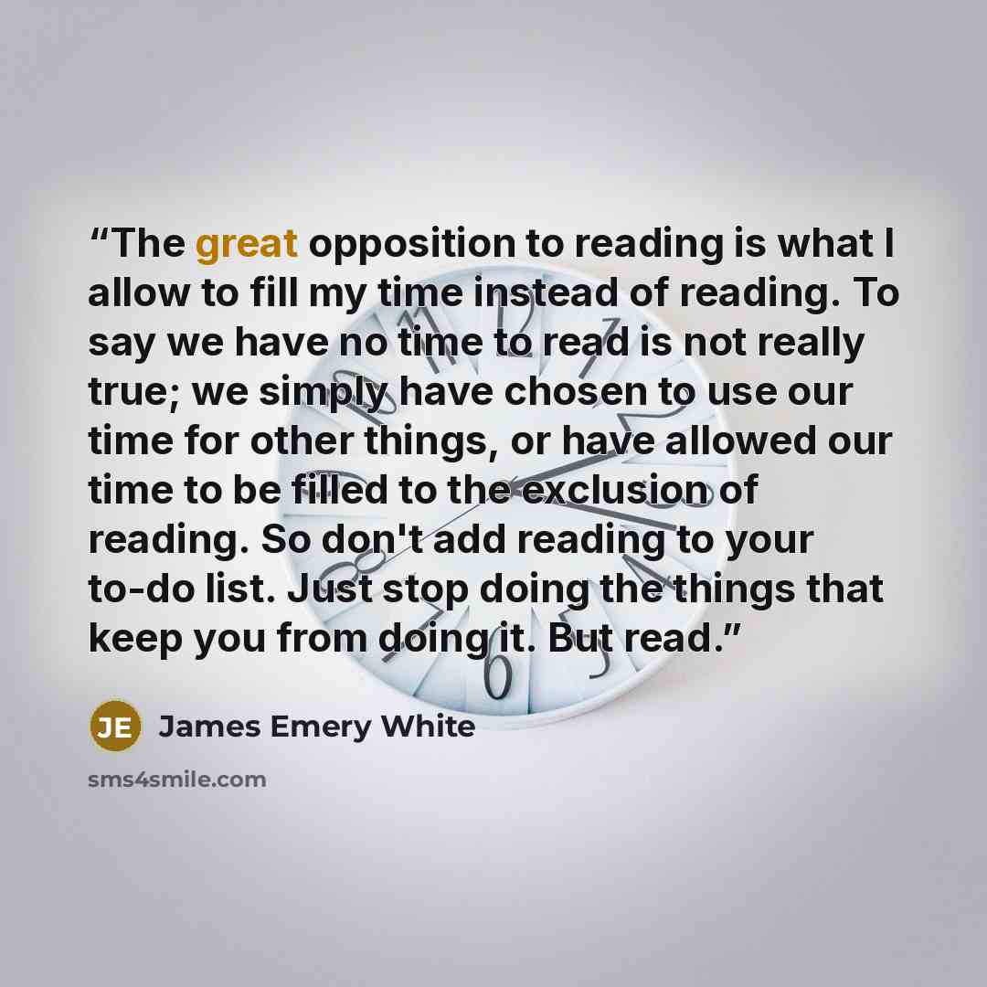 “The great opposition to reading is what I allow to fill my time instead of reading. To say we have no time to read is not really true; we simply have chosen to use our time for other things, or have allowed our time to be filled to the exclusion of reading. So don't add reading to your to-do list…” quote by James Emery White
