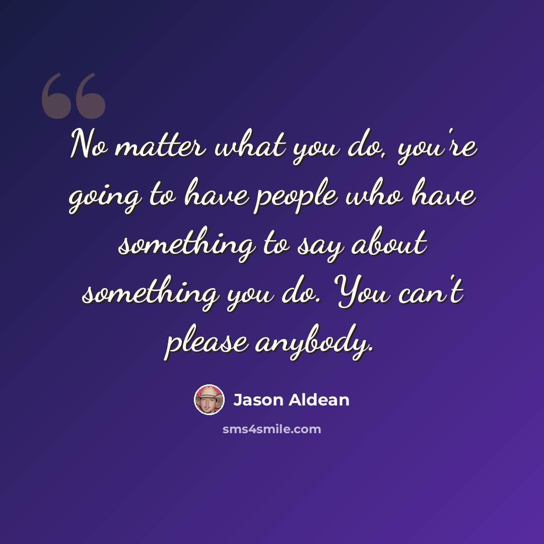 “No matter what you do, you're going to have people who have something to say about something you do. You can't please anybody.” quote by Jason Aldean