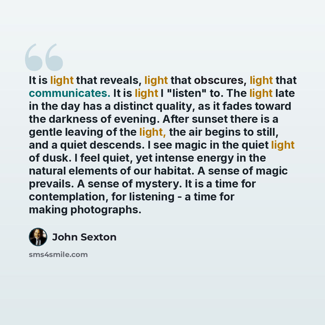 “It is light that reveals, light that obscures, light that communicates. It is light I "listen" to. The light late in the day has a distinct quality, as it fades toward the darkness of evening. After sunset there is a gentle leaving of the light, the air begins to still, and a quiet descends. I see…” quote by John Sexton