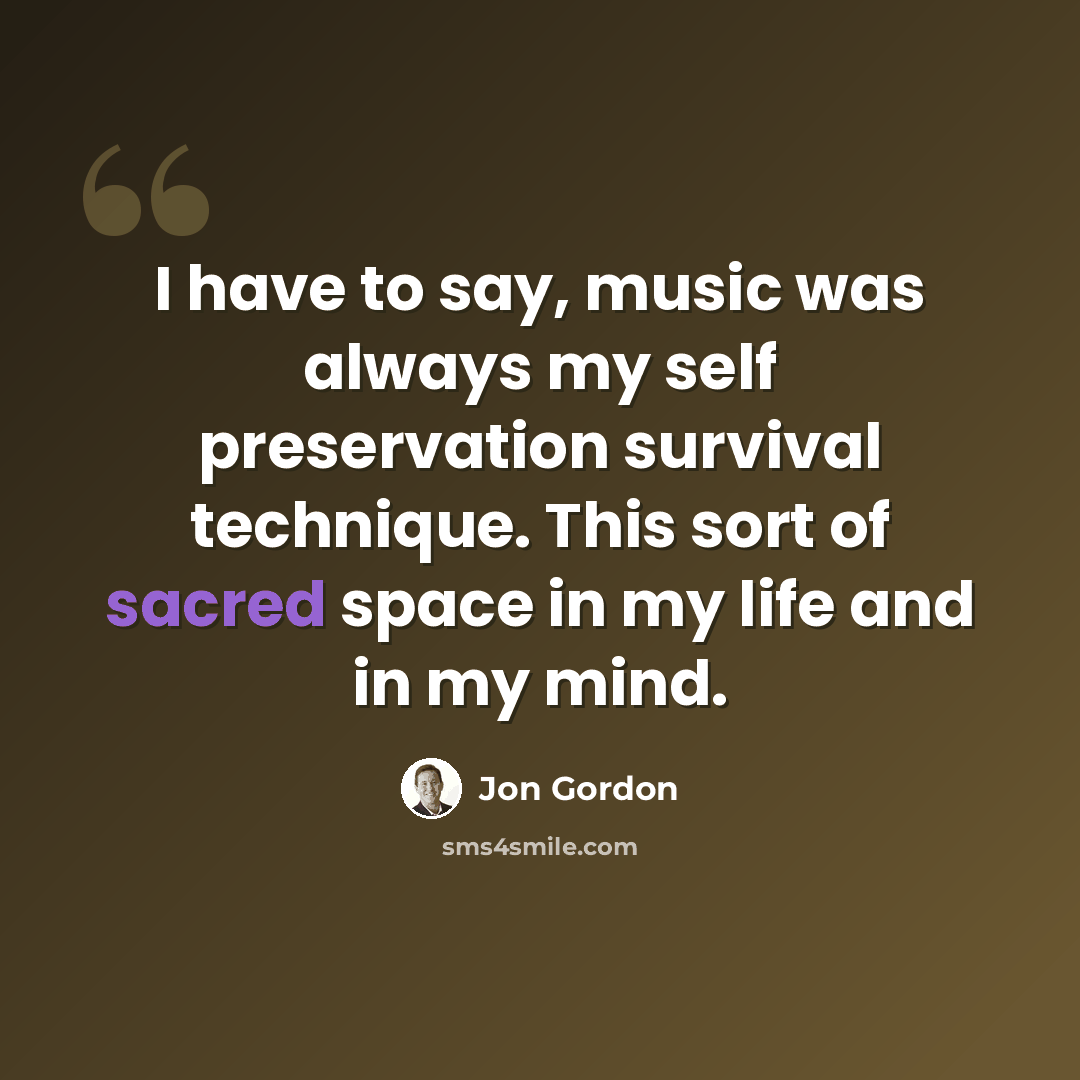 “I have to say, music was always my self preservation survival technique. This sort of sacred space in my life and in my mind.” quote by Jon Gordon