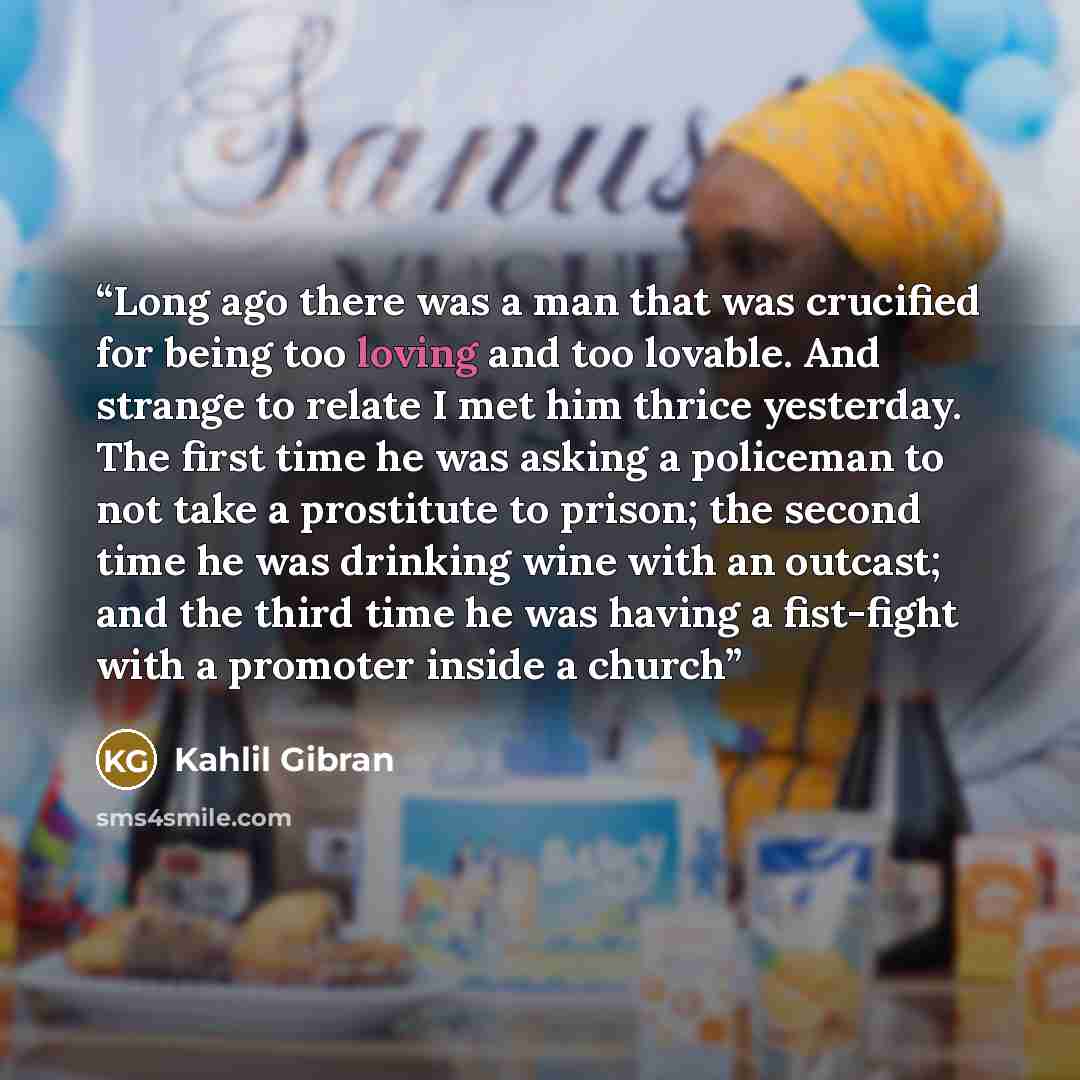 “Long ago there was a man that was crucified for being too loving and too lovable. And strange to relate I met him thrice yesterday. The first time he was asking a policeman to not take a prostitute to prison; the second time he was drinking wine with an outcast; and the third time he was having a…” quote by Kahlil Gibran