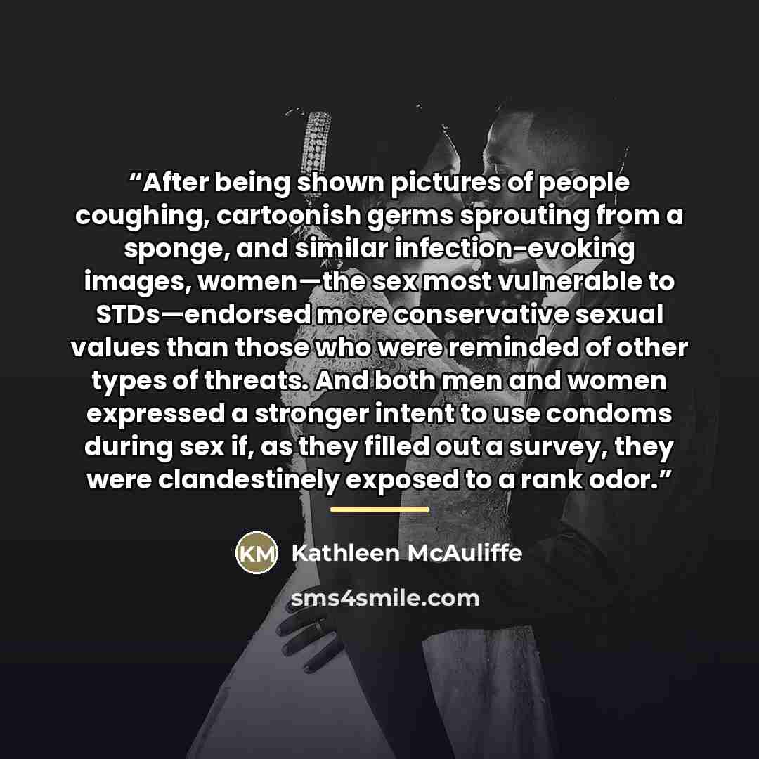 “After being shown pictures of people coughing, cartoonish germs sprouting from a sponge, and similar infection-evoking images, women—the sex most vulnerable to STDs—endorsed more conservative sexual values than those who were reminded of other types of threats. And both men and women expressed a…” quote by Kathleen McAuliffe