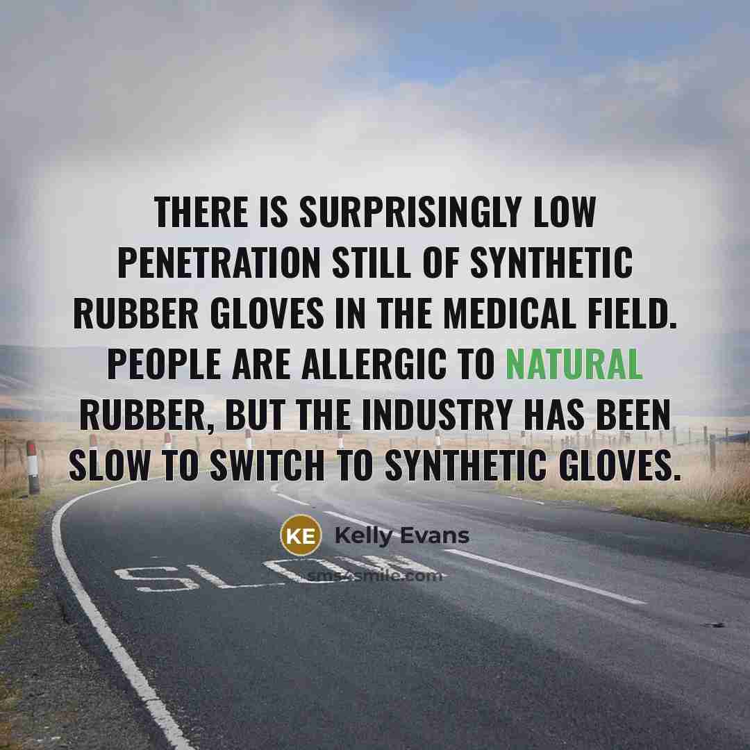 “There is surprisingly low penetration still of synthetic rubber gloves in the medical field. People are allergic to natural rubber, but the industry has been slow to switch to synthetic gloves.” quote by Kelly Evans