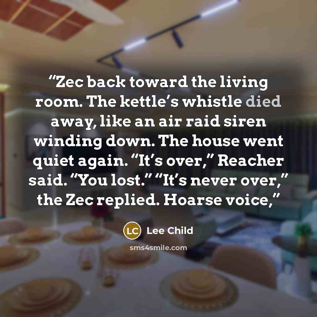 “Zec back toward the living room. The kettle’s whistle died away, like an air raid siren winding down. The house went quiet again. “It’s over,” Reacher said. “You lost.” “It’s never over,” the Zec replied. Hoarse voice,” quote by Lee Child