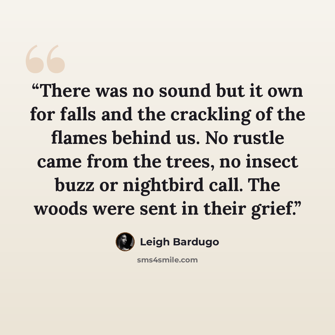 “There was no sound but it own for falls and the crackling of the flames behind us. No rustle came from the trees, no insect buzz or nightbird call. The woods were sent in their grief.” quote by Leigh Bardugo