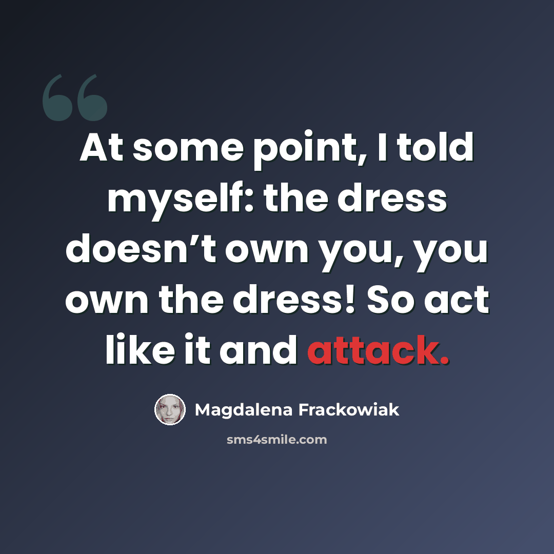 “At some point, I told myself: the dress doesn’t own you, you own the dress! So act like it and attack.” quote by Magdalena Frackowiak