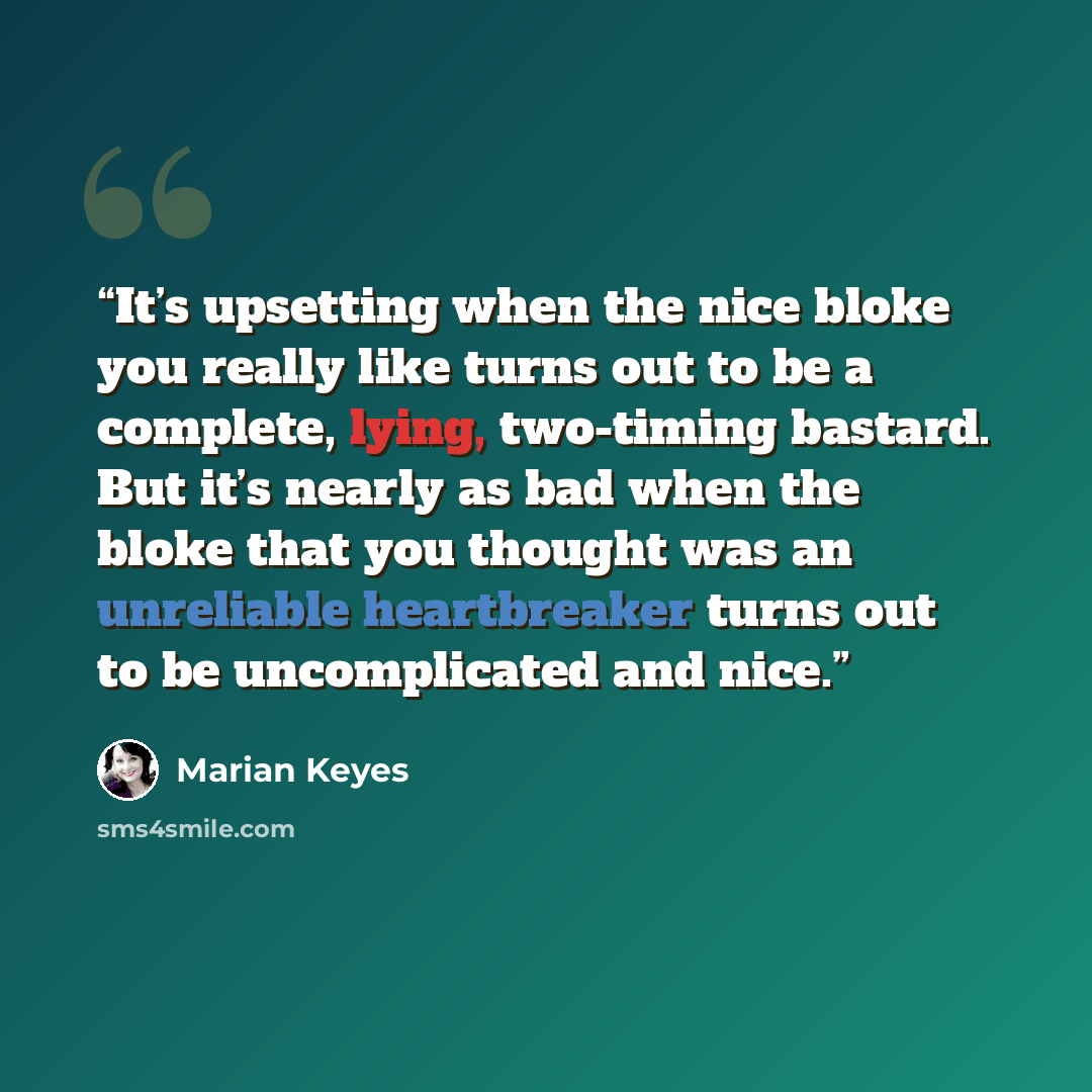 “It’s upsetting when the nice bloke you really like turns out to be a complete, lying, two-timing bastard. But it’s nearly as bad when the bloke that you thought was an unreliable heartbreaker turns out to be uncomplicated and nice.” quote by Marian Keyes