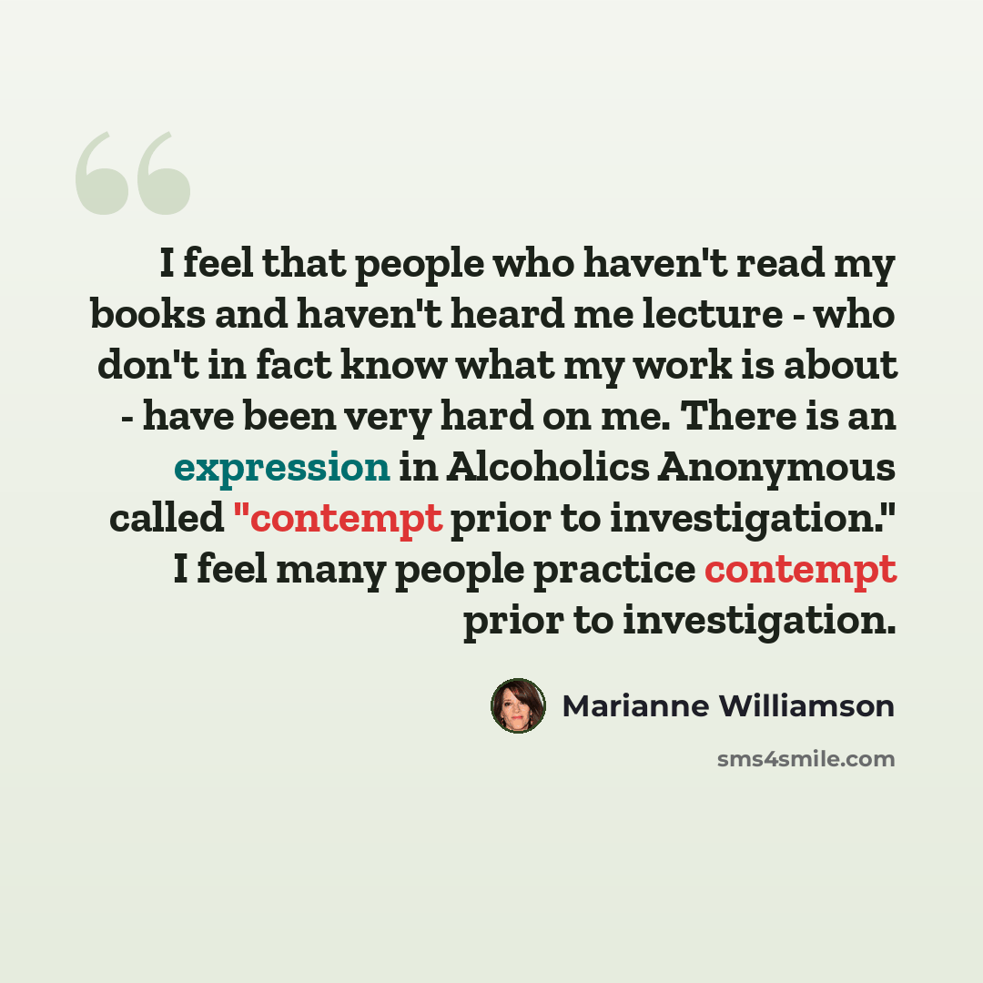 “I feel that people who haven't read my books and haven't heard me lecture - who don't in fact know what my work is about - have been very hard on me. There is an expression in Alcoholics Anonymous called "contempt prior to investigation." I feel many people practice contempt prior to investigation.” quote by Marianne Williamson