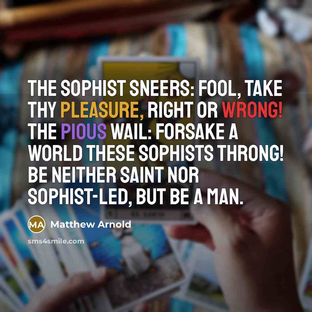 “The sophist sneers: Fool, take Thy pleasure, right or wrong! The pious wail: Forsake A world these sophists throng! Be neither saint nor sophist-led, but be a man.” quote by Matthew Arnold