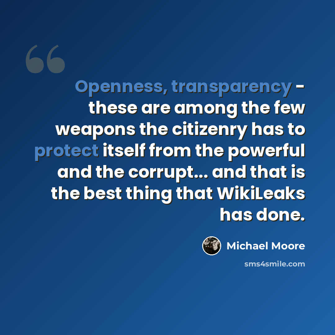“Openness, transparency - these are among the few weapons the citizenry has to protect itself from the powerful and the corrupt... and that is the best thing that WikiLeaks has done.” quote by Michael Moore