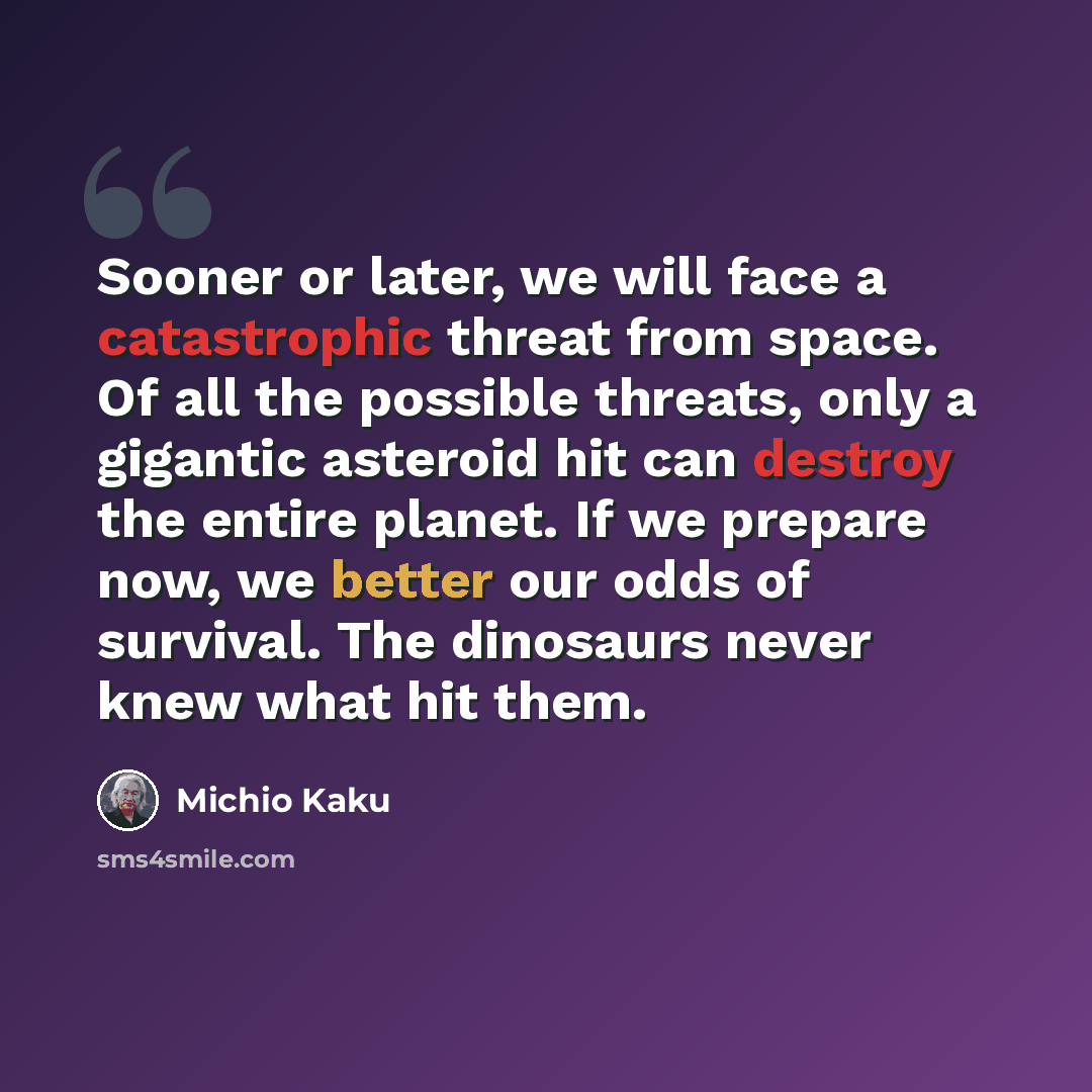 “Sooner or later, we will face a catastrophic threat from space. Of all the possible threats, only a gigantic asteroid hit can destroy the entire planet. If we prepare now, we better our odds of survival. The dinosaurs never knew what hit them.” quote by Michio Kaku