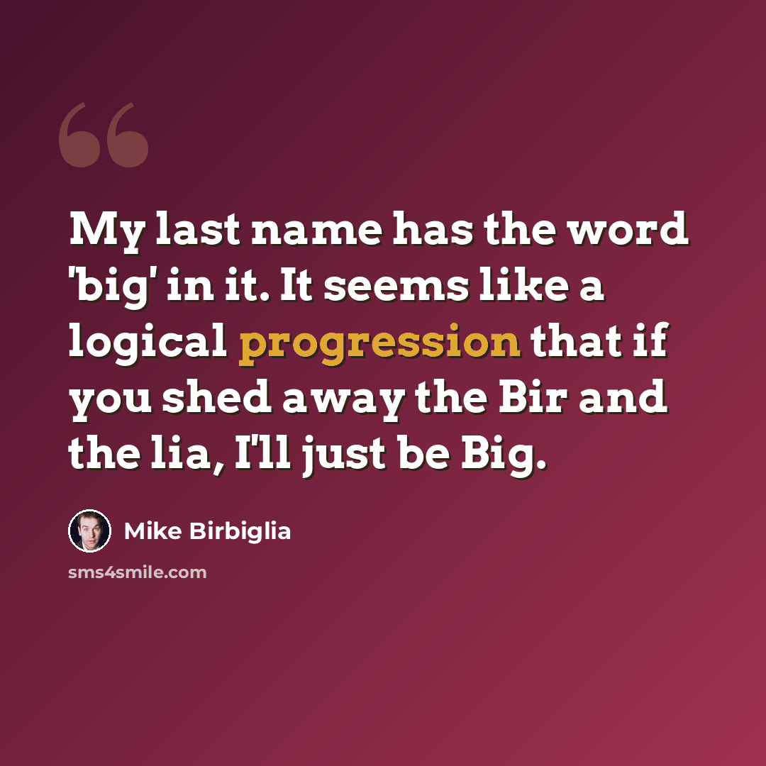 “My last name has the word 'big' in it. It seems like a logical progression that if you shed away the Bir and the lia, I'll just be Big.” quote by Mike Birbiglia