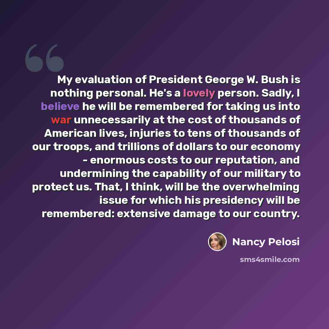 “My evaluation of President George W. Bush is nothing personal. He's a lovely person. Sadly, I believe he will be remembered for taking us into war unnecessarily at the cost of thousands of American lives, injuries to tens of thousands of our troops, and trillions of dollars to our economy…” quote by Nancy Pelosi