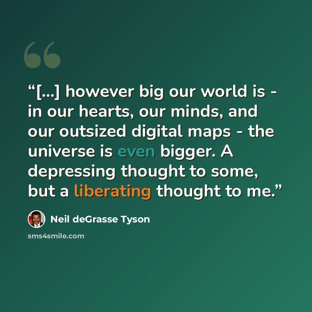 “[...] however big our world is - in our hearts, our minds, and our outsized digital maps - the universe is even bigger. A depressing thought to some, but a liberating thought to me.” quote by Neil deGrasse Tyson
