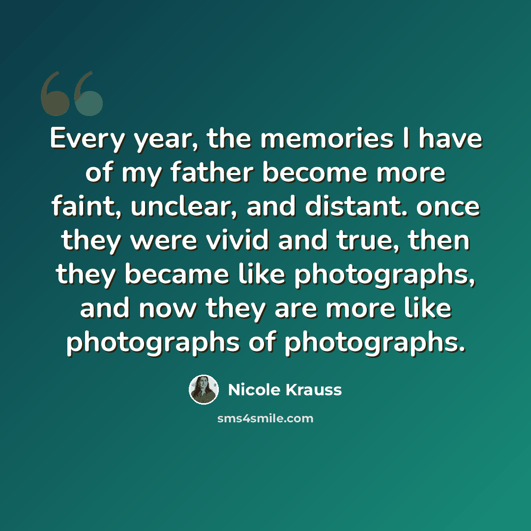 “Every year, the memories I have of my father become more faint, unclear, and distant. once they were vivid and true, then they became like photographs, and now they are more like photographs of photographs.” quote by Nicole Krauss