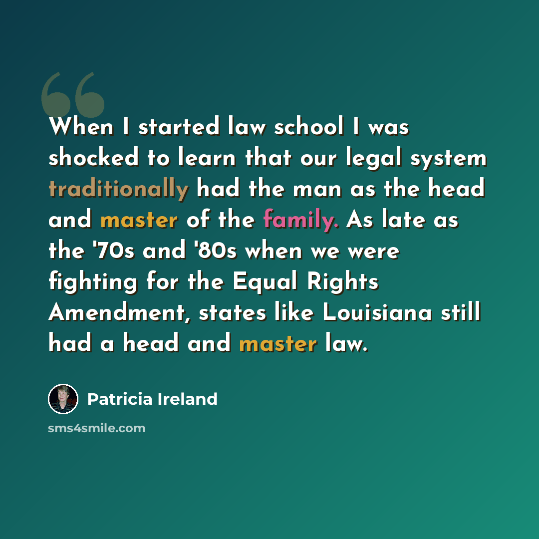 “When I started law school I was shocked to learn that our legal system traditionally had the man as the head and master of the family. As late as the '70s and '80s when we were fighting for the Equal Rights Amendment, states like Louisiana still had a head and master law.” quote by Patricia Ireland