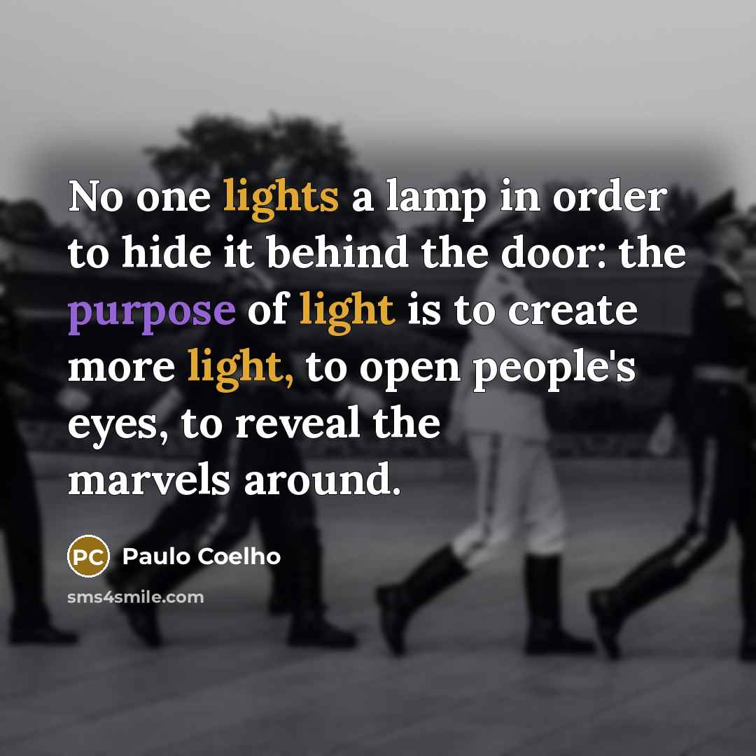 “No one lights a lamp in order to hide it behind the door: the purpose of light is to create more light, to open people's eyes, to reveal the marvels around.” quote by Paulo Coelho