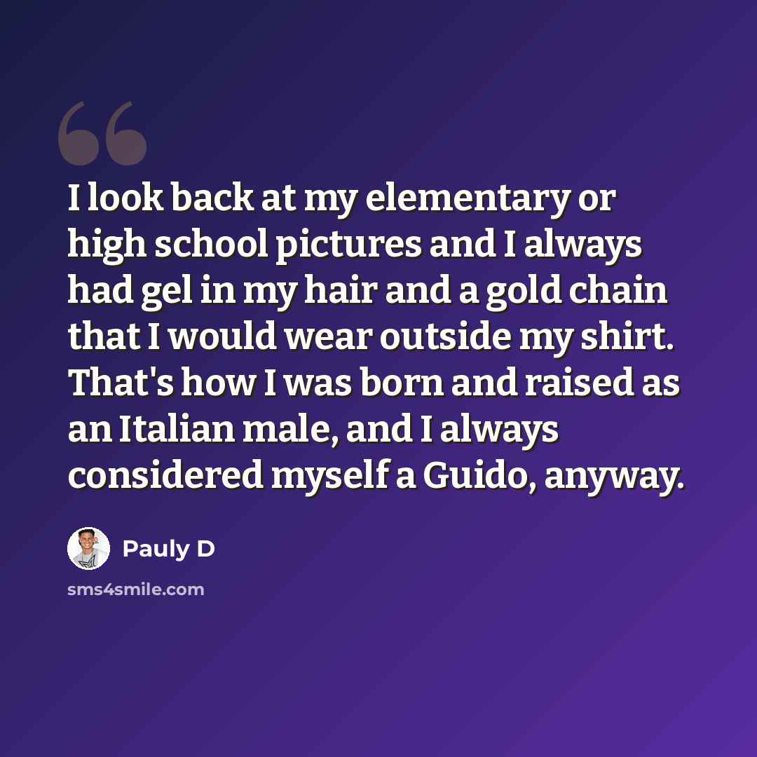 “I look back at my elementary or high school pictures and I always had gel in my hair and a gold chain that I would wear outside my shirt. That's how I was born and raised as an Italian male, and I always considered myself a Guido, anyway.” quote by Pauly D