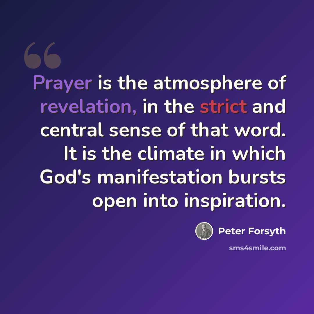“Prayer is the atmosphere of revelation, in the strict and central sense of that word. It is the climate in which God's manifestation bursts open into inspiration.” quote by Peter Forsyth
