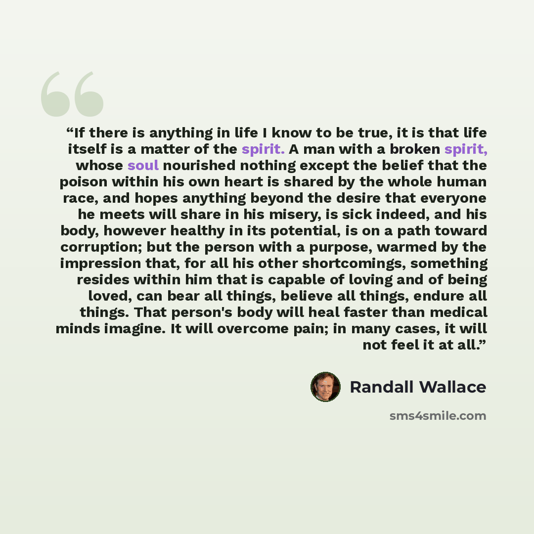 “If there is anything in life I know to be true, it is that life itself is a matter of the spirit. A man with a broken spirit, whose soul nourished nothing except the belief that the poison within his own heart is shared by the whole human race, and hopes anything beyond the desire that everyone he…” quote by Randall Wallace