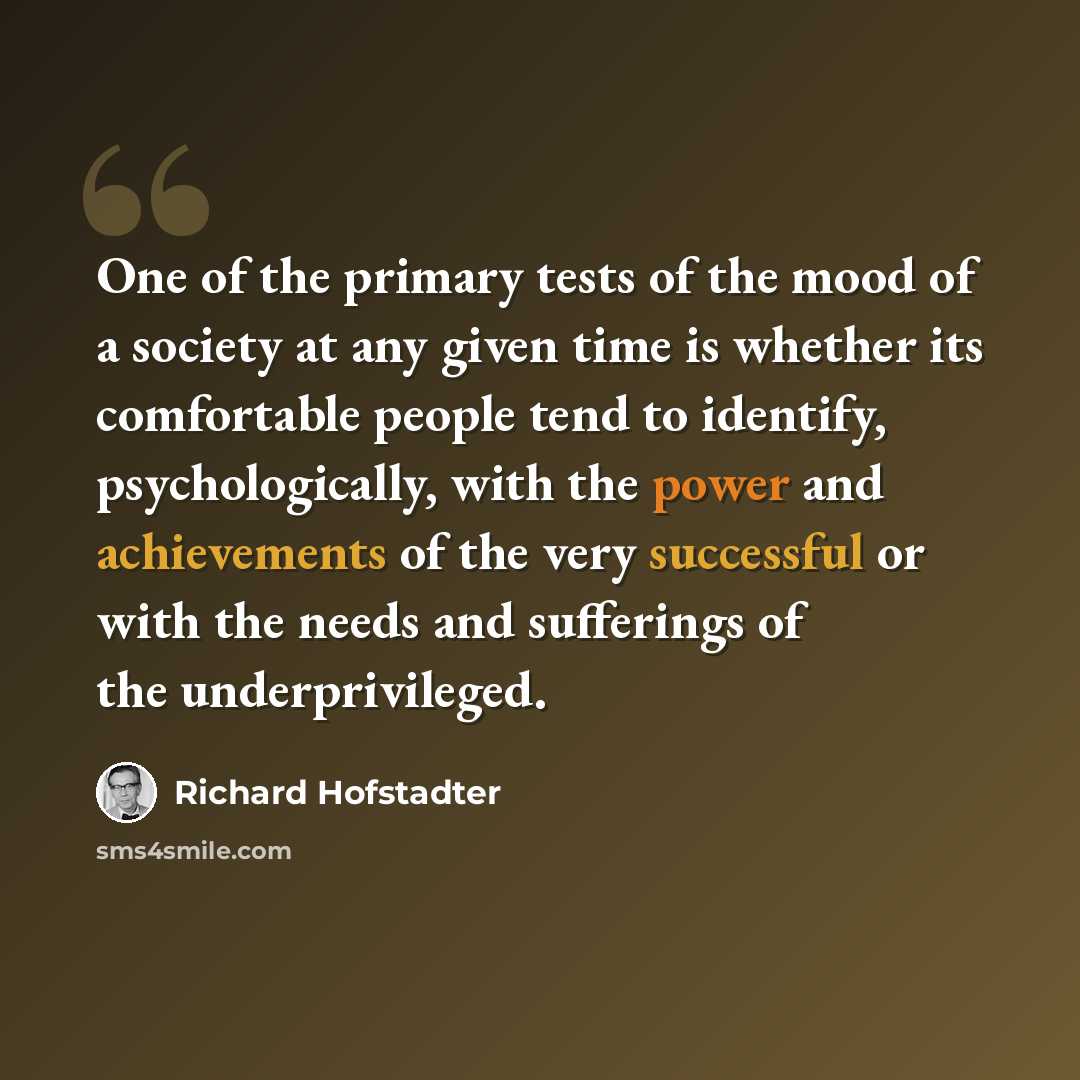 “One of the primary tests of the mood of a society at any given time is whether its comfortable people tend to identify, psychologically, with the power and achievements of the very successful or with the needs and sufferings of the underprivileged.” quote by Richard Hofstadter