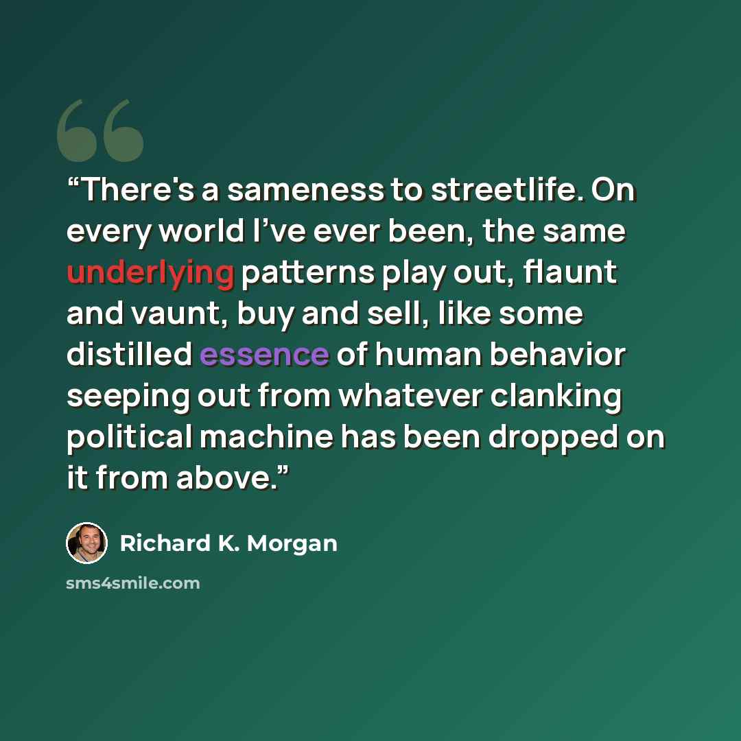 “There's a sameness to streetlife. On every world I've ever been, the same underlying patterns play out, flaunt and vaunt, buy and sell, like some distilled essence of human behavior seeping out from whatever clanking political machine has been dropped on it from above.” quote by Richard K. Morgan