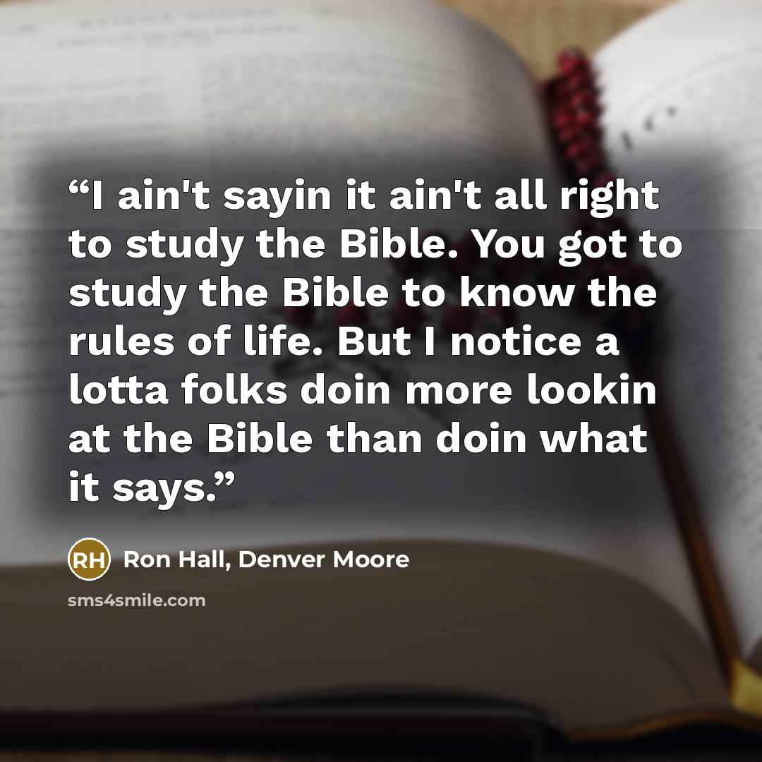 “I ain't sayin it ain't all right to study the Bible. You got to study the Bible to know the rules of life. But I notice a lotta folks doin more lookin at the Bible than doin what it says.” quote by Ron Hall, Denver Moore