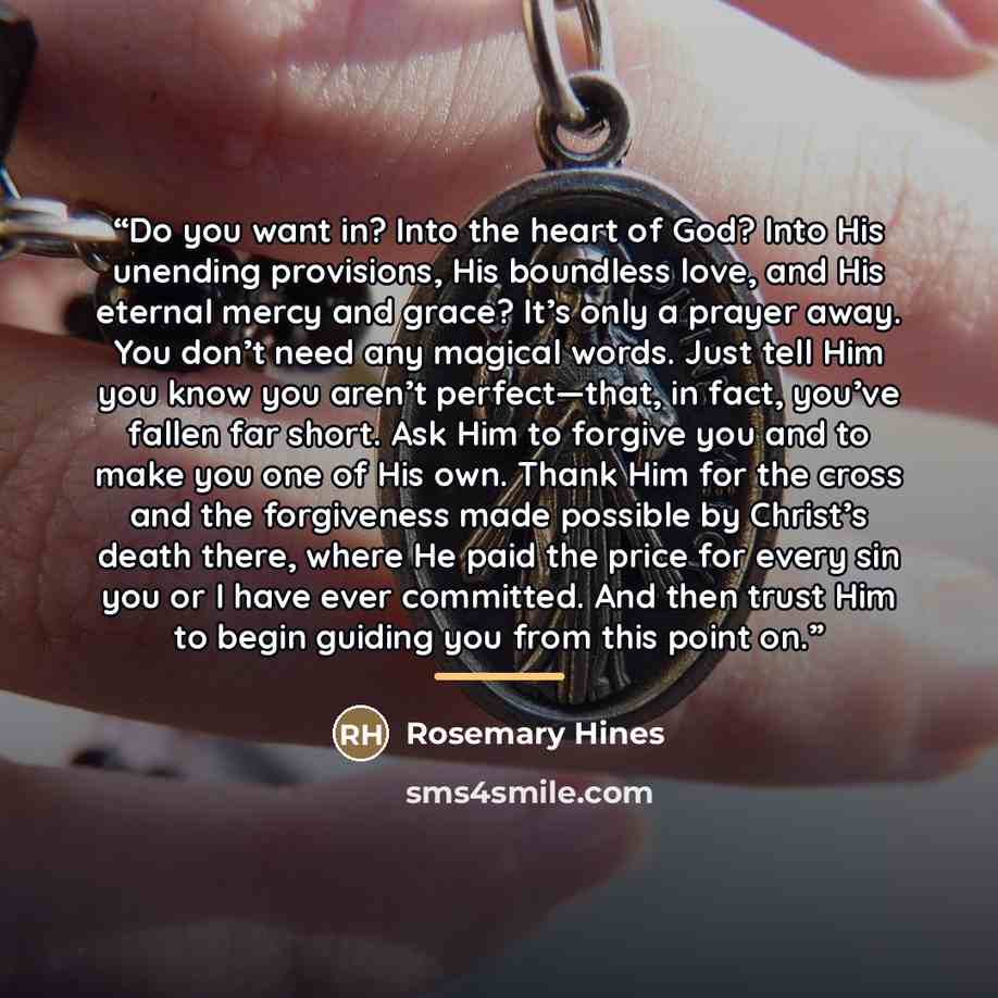 “Do you want in? Into the heart of God? Into His unending provisions, His boundless love, and His eternal mercy and grace? It’s only a prayer away. You don’t need any magical words. Just tell Him you know you aren’t perfect—that, in fact, you’ve fallen far short. Ask Him to forgive you and to make…” quote by Rosemary Hines